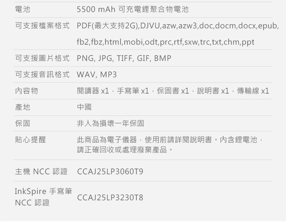 電池5500 mAh 可充電鋰聚合物電池可支援檔案格式 PDF(最大支持2G)DJVUazwazw3doc.docmdocx,epub,fb2,fbz,html,mobi,odt,prc,rtf,sxw,trc,txt,chm,ppt可支援圖片格式 PNG, JPG, TIFF, GIF, BMP可支援音訊格式 WAV,MP3內容物閱讀器 x1,手寫筆x1,保固書x1,說明書x1,傳輸線x1產地保固中國非人為損壞一年保固貼心提醒此商品為電子儀器,使用前請詳閱說明書。內含鋰電池,請正確回收或處理廢棄產品。主機 NCC 認證 CCAJ25LP30609InkSpire 手寫筆NCC 認證CCAJ25LP3230T8