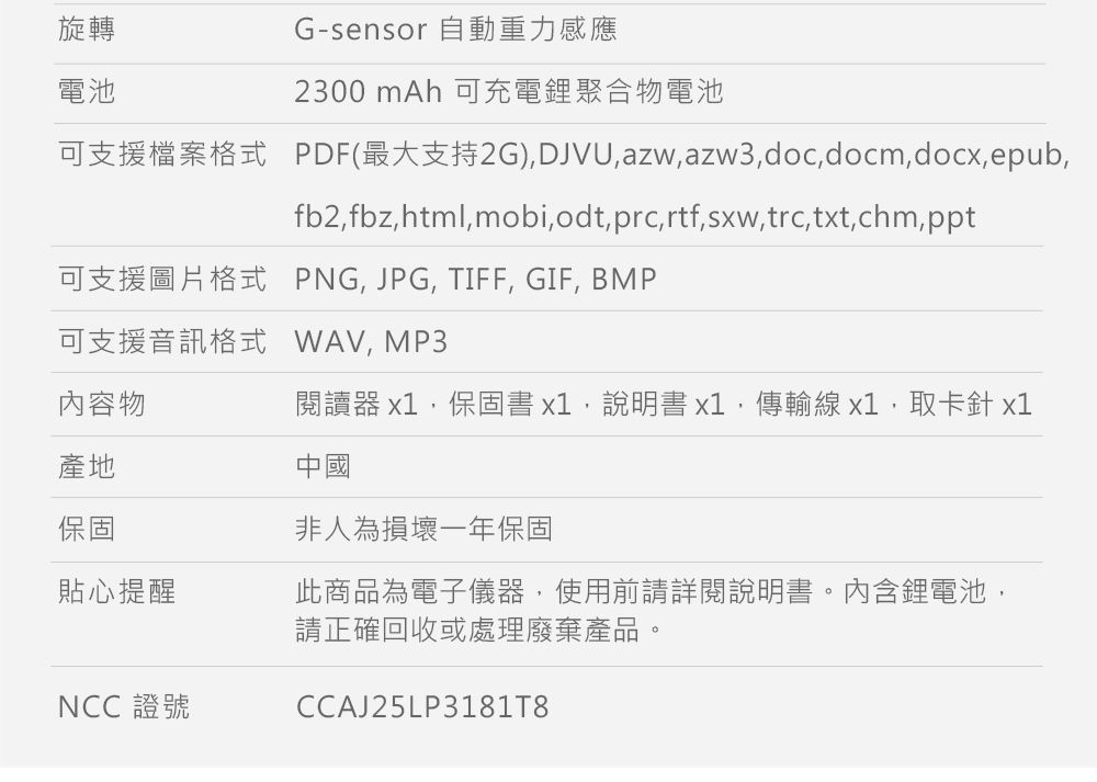 旋轉電池G-sensor 自動重力感應2300 mAh 可充電鋰聚合物電池可支援檔案格式 PDF(最大支持2G)DJVUazw,azw3,doc,docm,docx,epub,fb2,fbz, html, mobi, odt, prc, rtf, sxw,trc, txt,chm,ppt可支援圖片格式 PNG, JPG, TIFF, GIF, BMP可支援音訊格式 WAV,MP3內容物產地保固貼心提醒NCC 證號閱讀器 x1,保固書x1,說明書x1,傳輸線 x1,取卡針 x1中國非人為損壞一年保固此商品為電子儀器,使用前請詳閱說明書。內含鋰電池,請正確回收或處理廢棄產品。CCAJ25LP31818