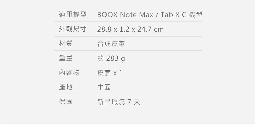 適用機型BOOX Note Max / Tab XC 機型28.8 x 1.2 x 24.7 cm外觀尺寸材質合成皮革重量約 283 內容物皮套 x 1產地中國保固新品瑕疵7天