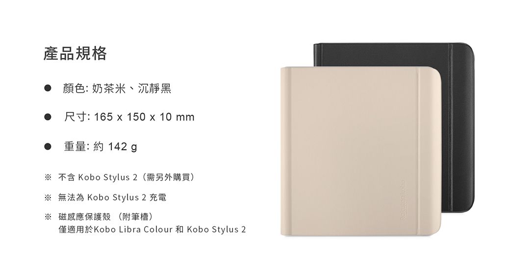 產品規格●顏色:奶茶米、沉靜黑尺寸: 165  150 x 10mm重量:約142  不含 Kobo Stylus 2 (需另外購買)※ 無法為 Kobo Stylus 2 充電※ 磁感應保護殼 (附筆槽)僅適用於Kobo Libra Colour 和 Kobo Stylus 2