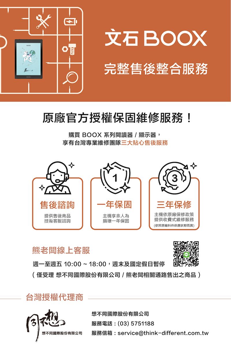 OOXB完整售後整合服務原廠官方授權保固維修服務!購買 BOOX 系列閱讀器/顯示器,享有台灣專業維修團隊三大貼心售後服務售後諮詢一年保固三年保修提供售後商品技術客服諮詢主機享非人為損壞一年保固主機依原廠保修政策提供收費式維修服務(依照原廠料件供應狀態而異)熊老闆線上客服週一至週五 10:00~18:00,週末及國定假日暫停(僅受理 不同國際股份有限公司/熊老闆相關通路售出之商品)台灣授權代理商同想想不同國際股份有限公司服務電話:(03) 5751188想不同國際股份有限公司服務信箱:service@think-different.com.tw