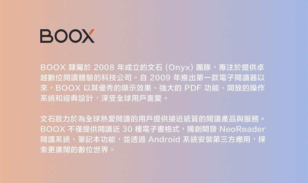 BOOXBOOX 隸屬於 2008年成立的文石(Onyx)團隊,專注於提供卓越數位閱讀體驗的科技公司。自2009 年推出第一款電子閱讀器以來, ,BOOX 以其優秀的顯示效果、強大的PDF 功能、開放的操作系統和經典設計,深受全球用戶喜愛。文石致力於為全球熱愛閱讀的用戶提供接近紙質的閱讀產品與服務。BOOX 不僅提供閱讀近30種電子書格式,獨創開發 NeoReader閱讀系統、筆記本功能,並透過Android 系統安裝第三方應用,探索更廣闊的數位世界。