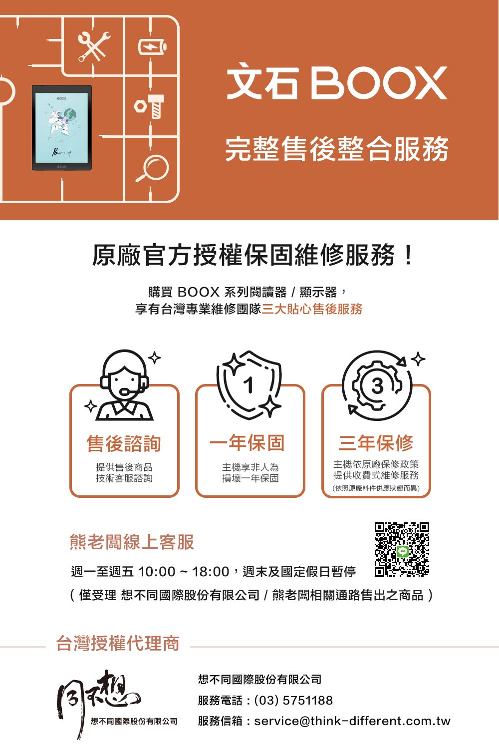 BOOX完整售後整合服務原廠官方授權保固維修服務!購買 BOOX 系列閱讀器/顯示器,享有台灣專業維修團隊三大貼心售後服務售後諮詢一年保固三年保修提供售後商品技術客服諮詢主機享非人為損壞一年保固主機依原廠保修政策提供收費式維修服務(依照原廠料件供應狀態而異)老闆線上客服週一至週五 10:00~18:00,週末及國定假日暫停(僅受理 不國際股份有限公司/熊老闆相關通路售出之商品)台灣授權代理商同想想不同國際股份有限公司服務電話:(03) 5751188想不同國際股份有限公司服務信箱:service@think-different.com.tw