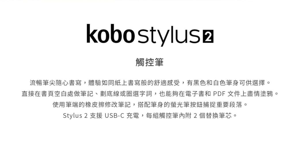 kobo stylus 觸控筆流暢筆尖隨心書寫,體驗如同紙上書寫般的舒適感受,有黑色和白色筆身可供選擇。直接在書頁空白處做筆記、劃底線或圈選字詞,也能夠在電子書和PDF文件上盡情塗鴉。使用筆端的橡皮擦修改筆記,搭配筆身的筆按鈕捕捉重要段落。Stylus 2 支援 USB-C充電,每組觸控筆內附2個替換筆芯。