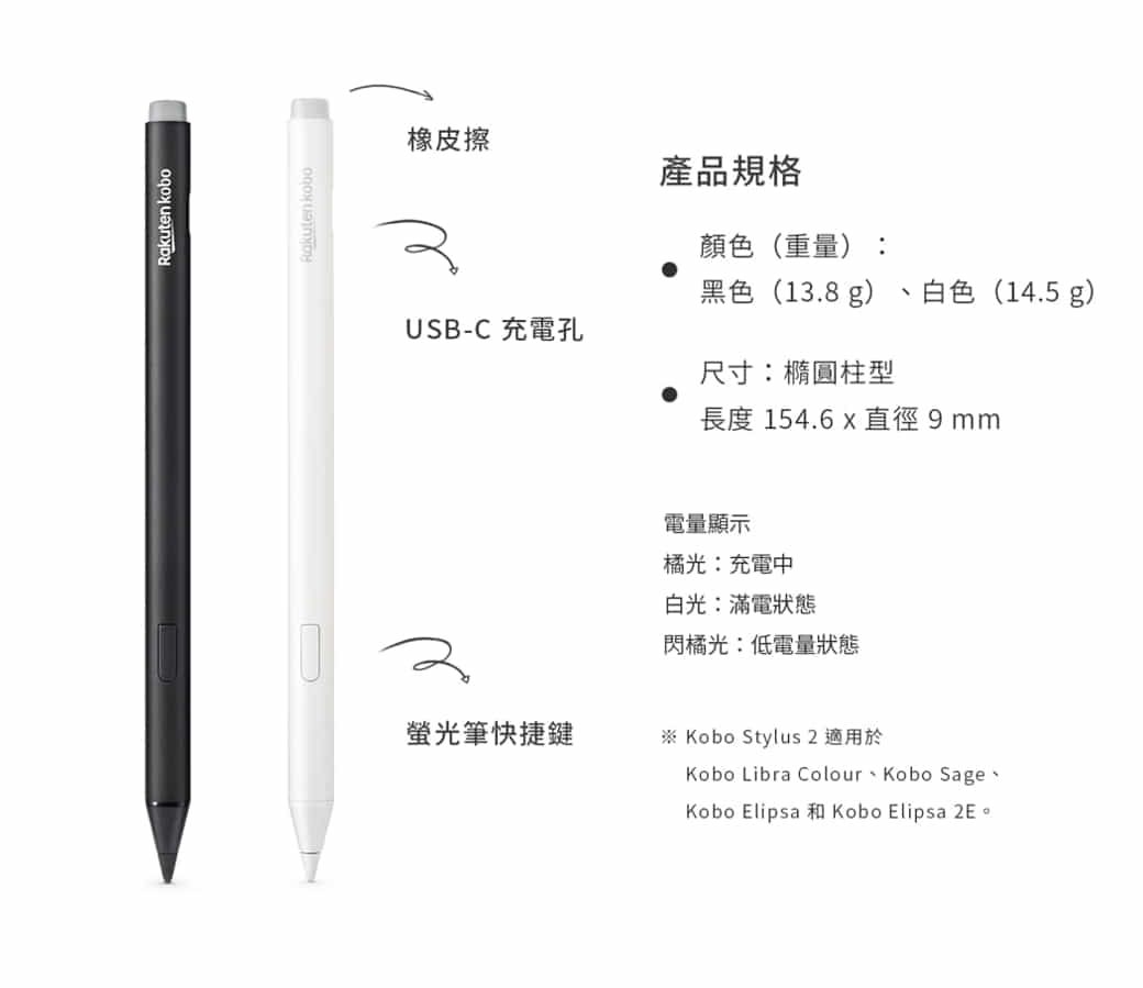 Rakuten koboRokutenkobo橡皮擦產品規格顏色(重量):黑色(13.8g)白色(14.5 g)USB-C 充電孔尺寸:橢圓柱型長度 154.6  直徑9mm電量顯示橘光:充電中白光:滿電狀態閃橘光:低電量狀態螢光筆快捷鍵※ Kobo Stylus 2 適用於Kobo Libra Colour Kobo SageKobo Elipsa Kobo Elipsa