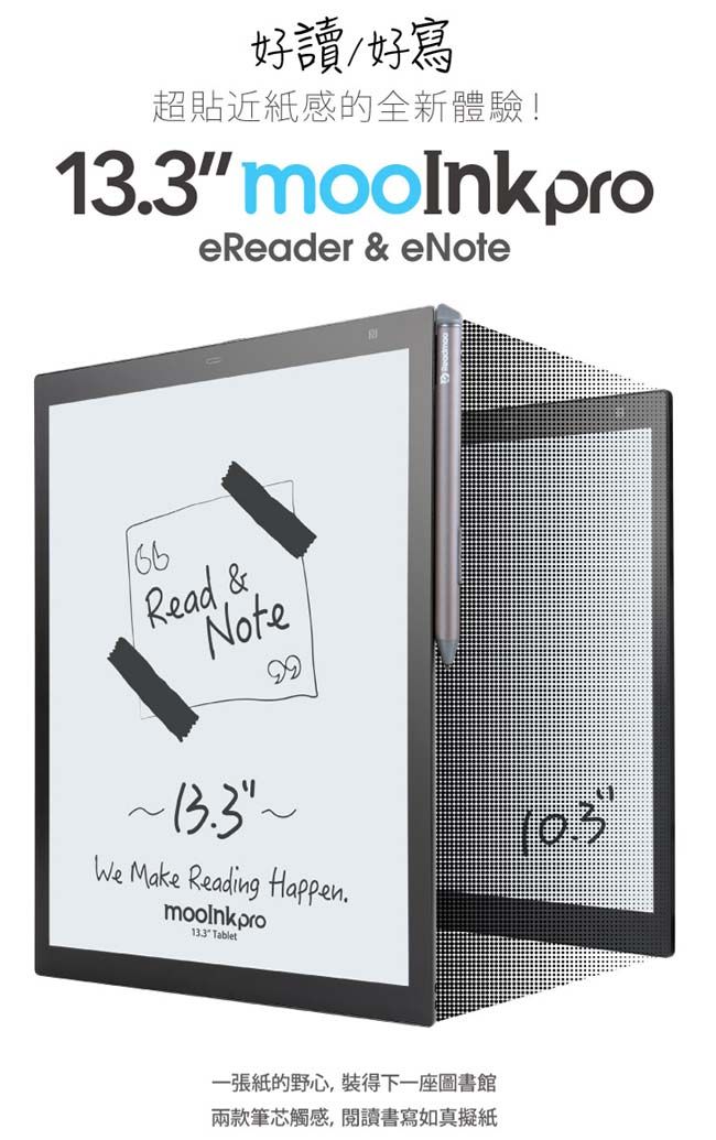 好讀好寫超貼近紙感的全新體驗!133 mooInkproeReader &amp; eNoteRead &amp;Note99~We Make Reading Happen.mooinkpro13.3 Tablet10.3一張紙的野心,裝得下一座圖書館兩款筆芯觸感,閱讀書寫如真擬紙