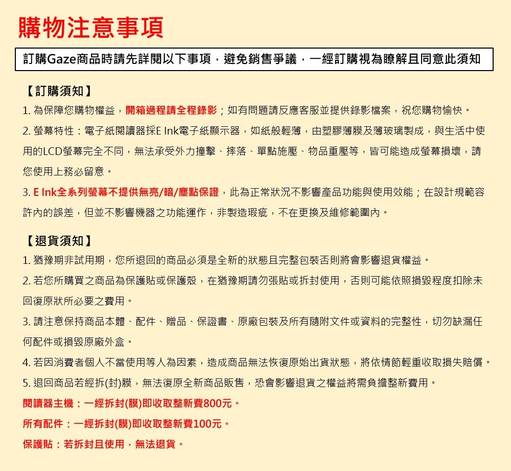 購物注意事項訂購Gaze商品時請先詳閱以下事項避免銷售爭議,一經訂購視為瞭解且同意此須知【訂購須知】1. 為保障您購物權益,開箱過程請全程錄影;如有問題請反應客服並提供錄影檔案,祝您購物愉快。2. 螢幕特性電子紙閱讀器 Ink電子紙顯示器,如紙般輕薄,由塑膠薄膜及薄玻璃製成,與生活中使用的LCD螢幕完全不同,無法承受外力撞擊、摔落、單點施壓、物品重壓等,皆可能造成螢幕損壞,請您使用上務必留意。3. E Ink全系列螢幕不提供無亮/暗/塵點保證,此為正常狀況不影響產品功能與使用效能;在設計規範容許內的誤差,但並不影響機器之功能運作,非製造瑕疵,不在更換及維修範圍內。【退貨須知】1. 猶豫期非試用期,您所退回的商品必須是全新的狀態且完整包裝否則將會影響退貨權益。2. 若您所購買之商品為保護貼或保護殼,在猶豫期請勿張貼或拆封使用,否則可能依照損毀程度扣除未回復原狀所必要之費用。3. 請注意保持商品本體、配件、贈品、保證書、原廠包裝及所有隨附文件或資料的完整性,切勿缺漏任何配件或損毀原廠外盒。4. 若因消費者個人不當使用等人為因素,造成商品無法恢復原始出貨狀態,將依情節輕重收取損失賠償。5. 退回商品若經拆封)膜,無法復原全新商品販售,恐會影響退貨之權益將需負擔整新費用。閱讀器主機:一經拆封(膜)即收取整新費800元。所有配件:一經拆封(膜)即收取整新費100元。保護貼:若拆封且使用,無法退貨。