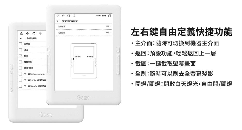 自定義左侧11:16 右侧左側按键 返回 開/Volume down 下一頁()下一頁(Right),適用於Gaze按键(Gaze左右鍵自由定義快捷功能主介面:隨時可切換到機器主介面返回:預設功能,輕鬆返回上一層截圖:一鍵截取螢幕畫面全刷:隨時可以刷去全螢幕殘影開燈/關燈:開啟白天燈光,自由開/關燈