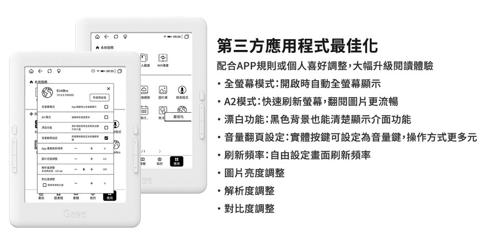 רי A- 第三方應用程式最佳化配合APP規則或個人喜好調整,大幅升級閱讀體驗全螢幕模式:開啟時自動全螢幕顯示A2模式:快速刷新螢幕,翻閱圖片更流暢---+Ga我的ze最佳化漂白功能:黑色背景也能清楚顯示介面功能音量翻頁設定:實體按鍵可設定為音量鍵,操作方式更多元刷新頻率:自由設定畫面刷新頻率圖片亮度調整解析度調整對比度調整