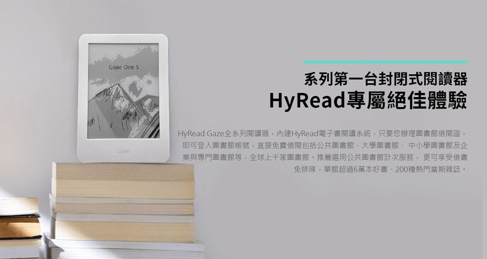 One S系列第一台封閉式閱讀器HyRead專屬絕佳體驗HyRead Gaze全系列閱讀器內建HyRead電子書閱讀系統,只要您辦理圖書館借閱證,即可登入圖書館帳號,直接免費借閱包括公共圖書館、大學圖書館、中小學圖書館及企業與專門圖書館等,全球上千家圖書館推薦選用公共圖書館計次服務,更可享受借書免排隊,單館超過6萬本好書、200種熱門當期雜誌。