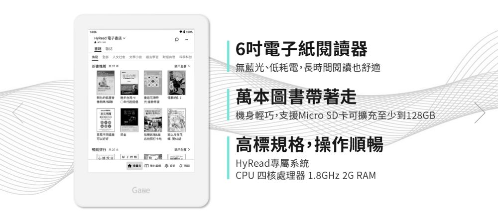 yRead 電子書店 6吋電子紙閱讀器新書 藍光、低耗電,長時間閱讀也舒適H號2000花無 萬本圖書帶著走機身輕巧,支援Micro SD卡可擴充至少到128GB高標規格,操作順暢HyRead專屬系統CPU四核處理器1.8GHz 2GRAM