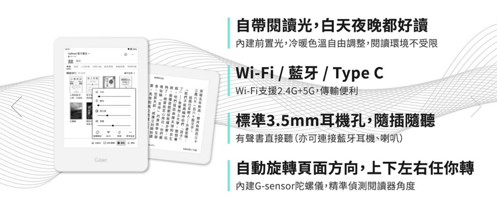 自帶閱讀光,白天夜晚都好讀前置光,冷暖色溫自由調整,閱讀環境不受限Wi-Fi/藍牙/Type CWi-Fi支援2.4G+5G,傳輸便利標準3.5mm耳機孔,隨插隨聽有聲書直接聽(亦可連接藍牙耳機、喇叭)自動旋轉頁面方向,上下左右任你轉內建G-sensor陀螺儀,精準偵測閱讀器角度