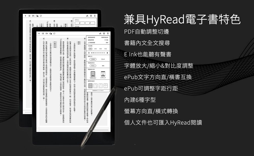 兼具HyRead電子書特色PDF動調整切邊書籍內文全文搜尋 能聽聲書字放大/縮小&對比度調整ePub文字方向直/橫書互換ePub調整字距行距內建6種字型也可體自有螢幕方向直/橫式轉換個人文件也可匯入HyRead閱讀