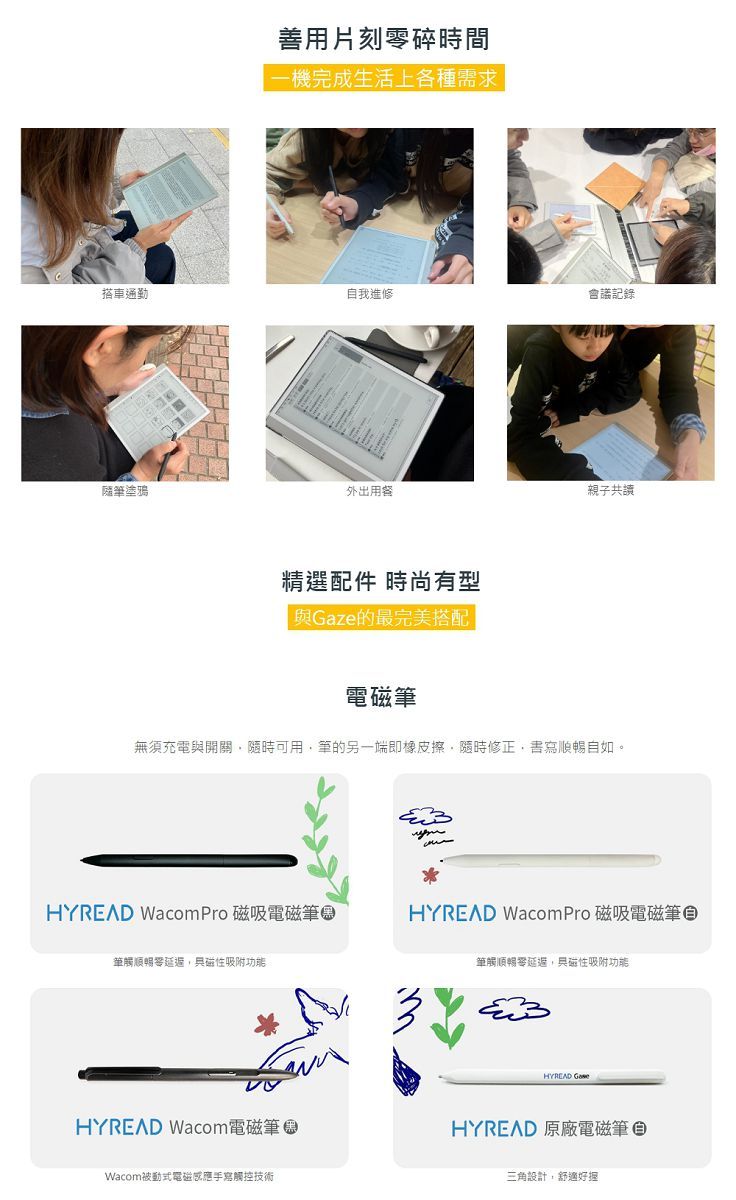 善用片刻碎時間機完成生活上各種需求搭車通勤自我進修會議記錄隨塗鴉外出用餐精選配件 時尚有型 ze的最完美搭配親子共讀無須充電與開關隨時可用筆的另一端即橡皮擦隨時修正順暢自如。HYREAD Wacom Pro 磁吸電磁筆HYREAD WacomPro 磁吸電磁筆筆觸順暢,吸附功能筆觸順暢零,磁性吸附功能HYREAD Wacom電磁筆Wacom被動式電磁感應手寫觸控技術HYREAD GaHYREAD 原廠電磁筆三角設計,舒適好