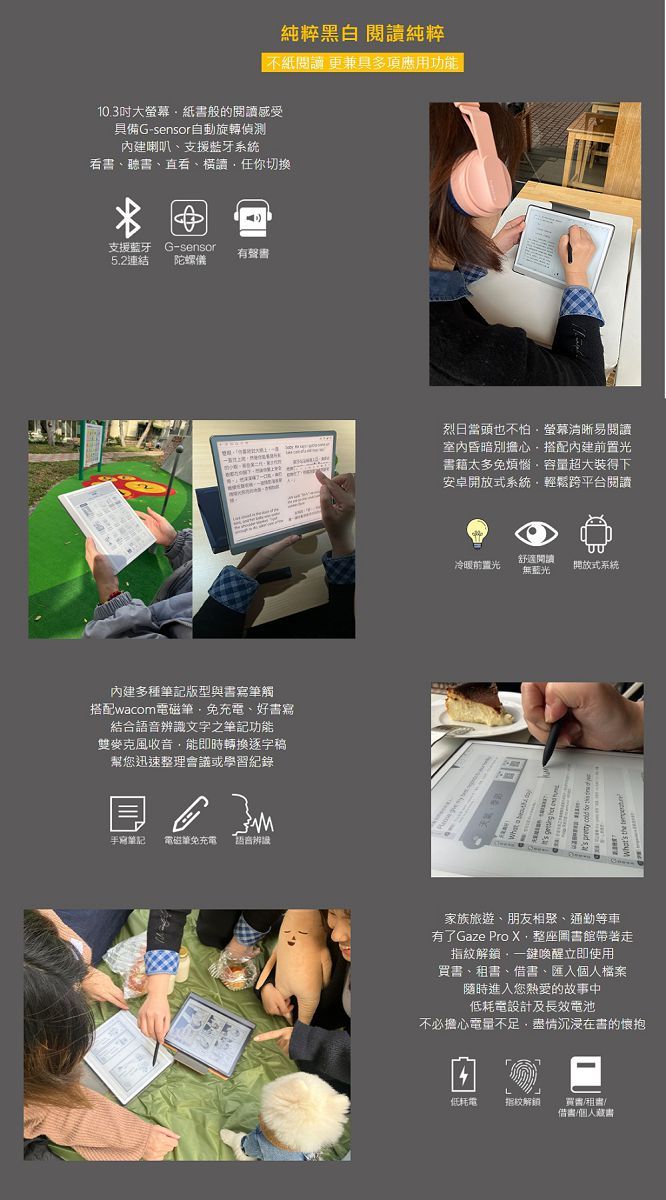 純粹黑白 閱純粹紙閱讀 更兼具多項應用功10.3吋大螢幕紙般的閱讀感受具備G-sensor自動旋轉偵測內建喇叭支援藍牙系統書、聽書、直看、讀你切换支援藍牙G-sensor有聲書5.2連結陀螺內建多種版型與書寫筆觸搭配wacom電磁筆免充電、好書寫結合語音辨識文字之筆記功能雙麥克風收音能即時轉換逐字稿幫您迅速整理會議或學習紀錄手寫筆記 電磁能免充電 語音辨識烈日當頭也不怕螢幕清晰易閱讀室內昏暗別擔心搭配內建前置光書籍太多免煩惱容量超大裝得下安卓開放式系統輕鬆跨平台閱讀舒適閱讀冷暖前置光無藍光開放式系統家族旅遊、朋友相聚、通勤等車有了Gaze Pro X整座圖書館帶著走指紋解鎖一鍵喚醒立即使用、書、借書、檔案隨時進入您熱愛的故事中低耗電設計及長效電池不必擔心電量不足盡情沉浸在書的懷抱低耗電指紋解鎖買書租書/借書/個人書