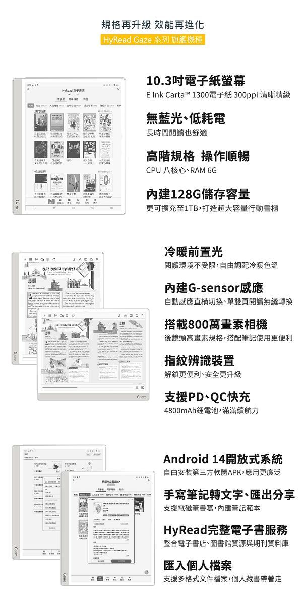 規格再升級 效能再進化HyRead Gaze 系列 旗艦機 10.3吋電子紙螢幕 Ink Carta™ 1300電子紙300ppi清晰精緻無藍光、低耗電長時間閱讀也舒適高階規格 操作順暢CPU 八核心、RAM 6G128G儲存容量更可擴充至1TB,打造超大容量行動書櫃冷暖前置光閱讀環境不受限,自由調配冷暖色溫內建G-sensor感應自動感應直切換、單雙頁閱讀無縫轉換搭載800萬相機後鏡頭高畫素規格,搭配筆記使用更便利指紋辨識裝置解鎖更便利、安全更升級支援PD、QC快充4800mAh鋰電池,滿滿續航力Android 14開放式系統自由安装第三方軟體APK,應用更廣泛手寫筆記轉文字、匯出分享支援電磁筆書寫,內建筆記範本HyRead完整電子書服務整合電子書店、圖書館資源與期刊資料庫匯入個人檔案支援多格式文件檔案,個人藏書帶著走