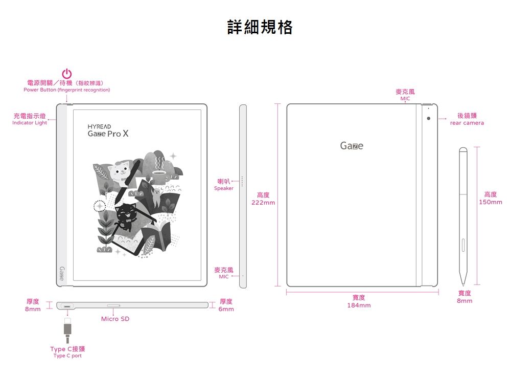 電源開關/待機(指紋辨識Power Button (fingerprint recognition)充電指示燈Indicator LightHYREADGaze Pro 厚度8mmIMicro SDType C接頭Type C port詳細規格喇叭Speaker高度MIC222mmGaze麥克風MIC後鏡頭rear camera厚度6mm寬度184mm寬度8mm高度| 150mm