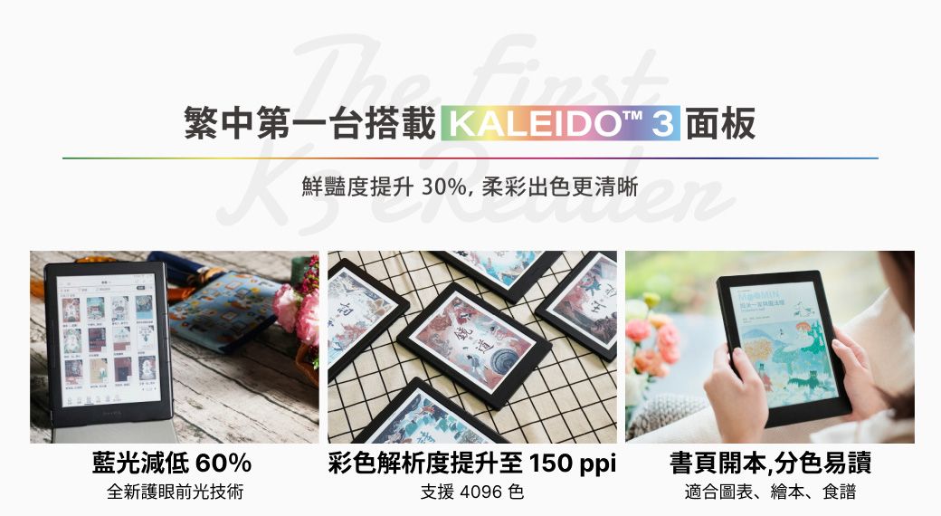 The 繁中第一台搭載 KALEDO 3面板鮮豔度提升30%,柔彩出色更清晰更清晰 藍光減低60%彩色解析度提升至150ppi 書頁開本,分色易讀全新護眼前光技術支援 4096 色適合圖表、繪本、食譜