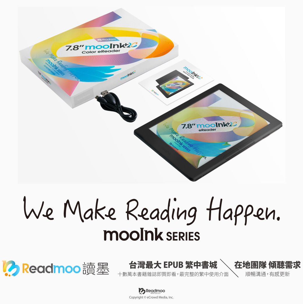 78 Color eReaderWe Make Reading  7.8 eReaderWe Make Reading . SERIESWe Make Reading Happen. SERIES台灣最大 EPUB 中書城 Readmoo 讀墨十數萬本書籍雜誌即買即看,最完整的繁中使用介面在地團隊 傾聽需求順暢溝通,有感更新ReadmooCopyright eCrowd Media, Inc