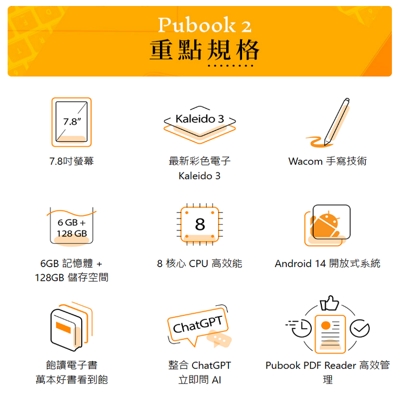7.8Pubook 2重點規格Kaleido 37.8吋螢幕最新彩色電子Wacom 手寫技術6 GB +128 GB6GB 記憶體+128GB 儲存空間Kaleido 388 核心 CPU 高效能ChatGPT飽讀電子書整合 ChatGPT萬本好書看到飽立即問 Android 14 開放式系統Pubook PDF Reader 高效管理