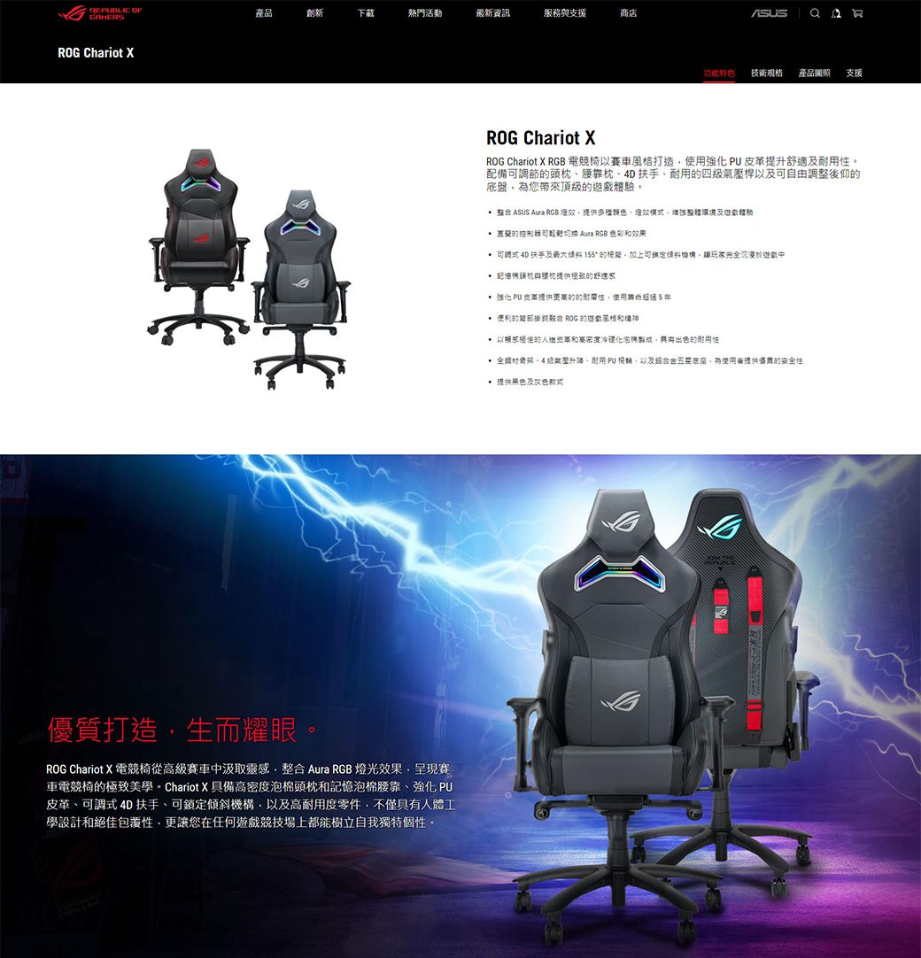 REBLIC ROG Chariot 產品創新下載活動最新資訊服務與援商店優質打生而耀眼ROG Chariot  電競椅從賽車汲取靈感整 Aura RGB 光果呈現賽車電競椅極致美學。Chariot X 具備高密度棉頭枕記憶泡棉腰靠強化 式 4D 扶手、鎖定傾斜機構以高度零件不僅人體工學設計絕佳更讓您在任何遊競技場上都能樹立自我獨特個性。 功能特色技術規格產品支援ROG Chariot XROG Chariot X RGB 電競椅賽車打使用強化PU皮革提升適及性。配備可調節頭枕、腰靠枕、4D扶手、耐用四級氣壓桿可自由調整後仰底盤您帶來頂級遊戲。 整合 ASUS Aura RGB燈效提供多種顏色、造體驗 可切换  RGB 色彩和效果 可調式扶手及 15 的可鎖定機構請玩完全沉浸於造戲中 記憶頭枕枕提供的舒家 PU支提供的的使用5 便利的合 ROG 的風格和 以的皮革和高密度泡,具有出色的耐用性 全、4級調升、耐用PU,以及組合,為提供優異的安全性 提供黑色及灰色