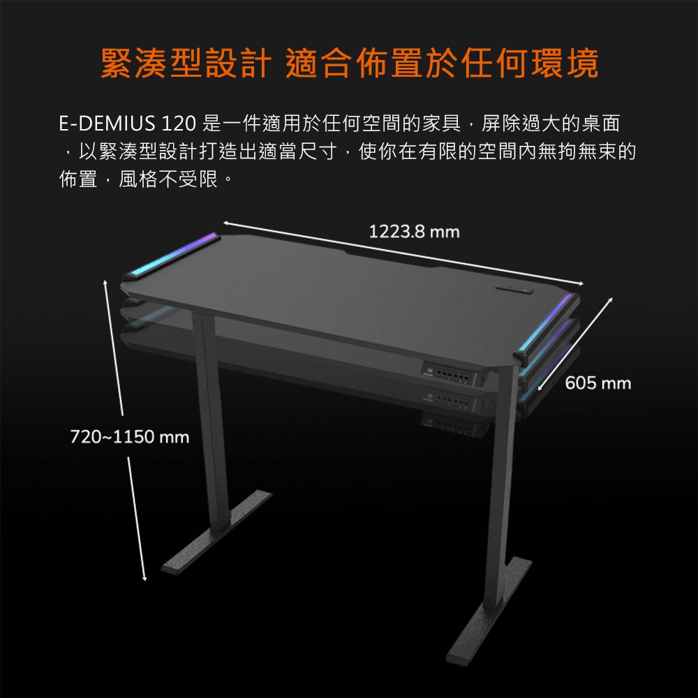 緊湊型設計 適合佈置於任何環境E-DEMIUS 120 是一件適用於任何空間的家具屏除過大的桌面以緊湊型設計打造出適當尺寸,使你在有限的空間內無拘無束的佈置,風格不受限。720~1150 mm1223.8mm605 mm