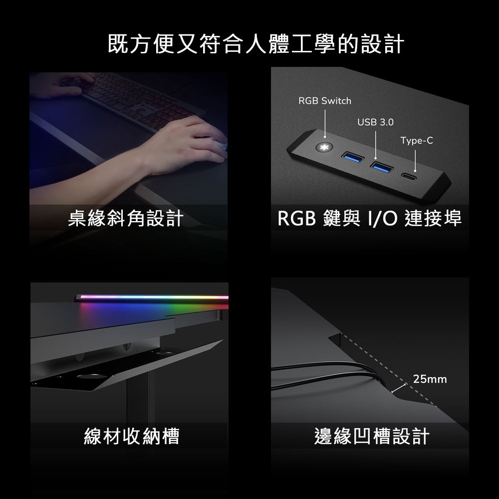 既方便又符合人體工學的設計RGB SwitchUSB 3.0Type-C桌緣斜角設計RGB 與 O 連接埠25mm線材收納槽邊緣凹槽設計