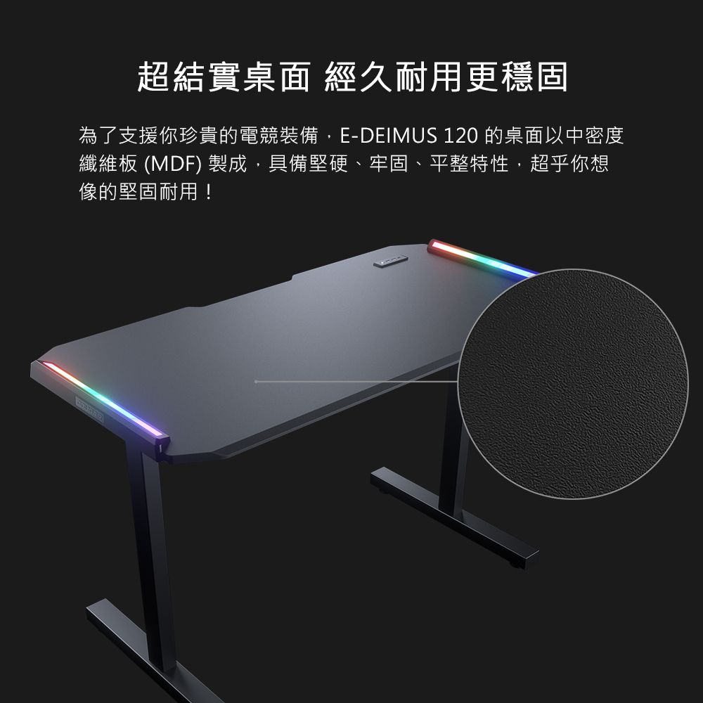 超結實桌面 經久耐用更穩固為了支援你珍貴的電競裝備,E-DEIMUS 120 的桌面以中密度纖維板 (MDF) 製成,具備堅硬、牢固、平整特性,超乎你想像的堅固耐用!
