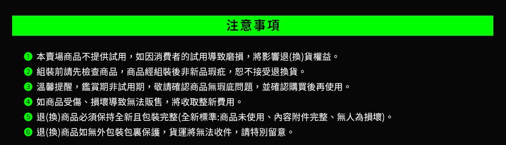 注意事項本賣場商品不提供試用,如因消費者的試用導致磨損,將影響退(換)貨權益。 組裝前請先檢查商品,商品經組裝後非新品瑕疵,恕不接受退換貨。 溫馨提醒,鑑賞期非試用期,敬請確認商品無瑕問題,並確認購買後再使用。 如商品受傷、損壞導致無法販售,將收取整新費用。 退(換)商品必須保持全新且包裝完整(全新標準:商品未使用、內容附件完整、無人為損壞)。 退(換)商品如無外包裝包裹保護,貨運將無法收件,請特別留意。