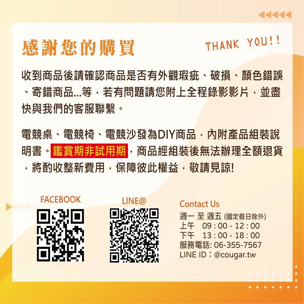 感謝您的購買THANK YOU!收到商品後請確認商品是否有外觀瑕疵破損、顏色錯誤、寄錯商品等,若有問題請您附上全程錄影影片,並盡快與我們的客服聯繫。電競桌、電競椅、電競沙發為DIY商品,內附產品組裝說明書。鑑賞期非試用期,商品經組裝後無法辦理全額退貨,將酌收整新費用,保障彼此權益,敬請見諒!FACEBOOKLINE@Contact Us週一至週五(國定假日除外)上午09:00-12:00下午13:00-18:00服務電話:06-355-7567LINE ID:@cougar.tw