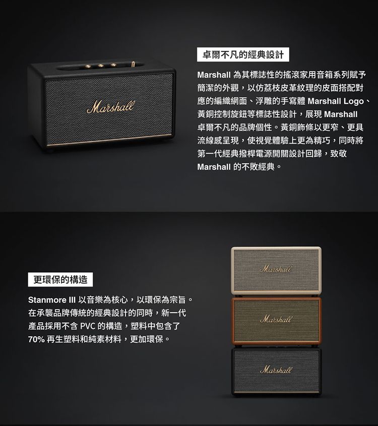 Marshall卓爾不凡的經典設計Marshall 為其標誌性的搖滾家用音箱系列賦予簡潔的外觀,荔枝皮革紋理的皮面搭配對應的編織網面、浮雕的手寫體 Marshall Logo、黃銅控制旋鈕等標誌性設計,展現 Marshall卓爾不凡的品牌個性。黃銅條以更窄、更具流線感呈現,使視覺體驗上更為精巧,同時將第一代經典撥桿電源開關設計回歸,致敬Marshall 的不敗經典。Marshall更環保的構造Stanmore III 以音樂為核心,以環保為宗旨。在承襲品牌傳統的經典設計的同時,新一代產品採用不含 PVC 的構造,塑料中包含了Marshall70% 再生塑料和純素材料,更加環保。Marshall