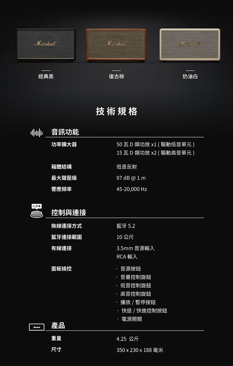 Marshall經典黑復古奶油白技術規格音訊功能功率擴大器50 瓦 D類功放 x1(驅動低音單元)箱體結構最大聲壓級響應频率控制與連接15 瓦 D類功放 x2(驅動高音單元)低音反射97 dB @ 1m45-20,000 Hz10 公尺無線連接方式藍牙 5.2藍牙連接範圍有線連接面板操控產品重量尺寸3.5mm 音源輸入RCA 輸入音源按鈕音量控制旋鈕低音控制旋鈕高音控制旋鈕播放/暫停按鈕·快退/快進控制按鈕電源開關4.25公斤350x230x188毫米