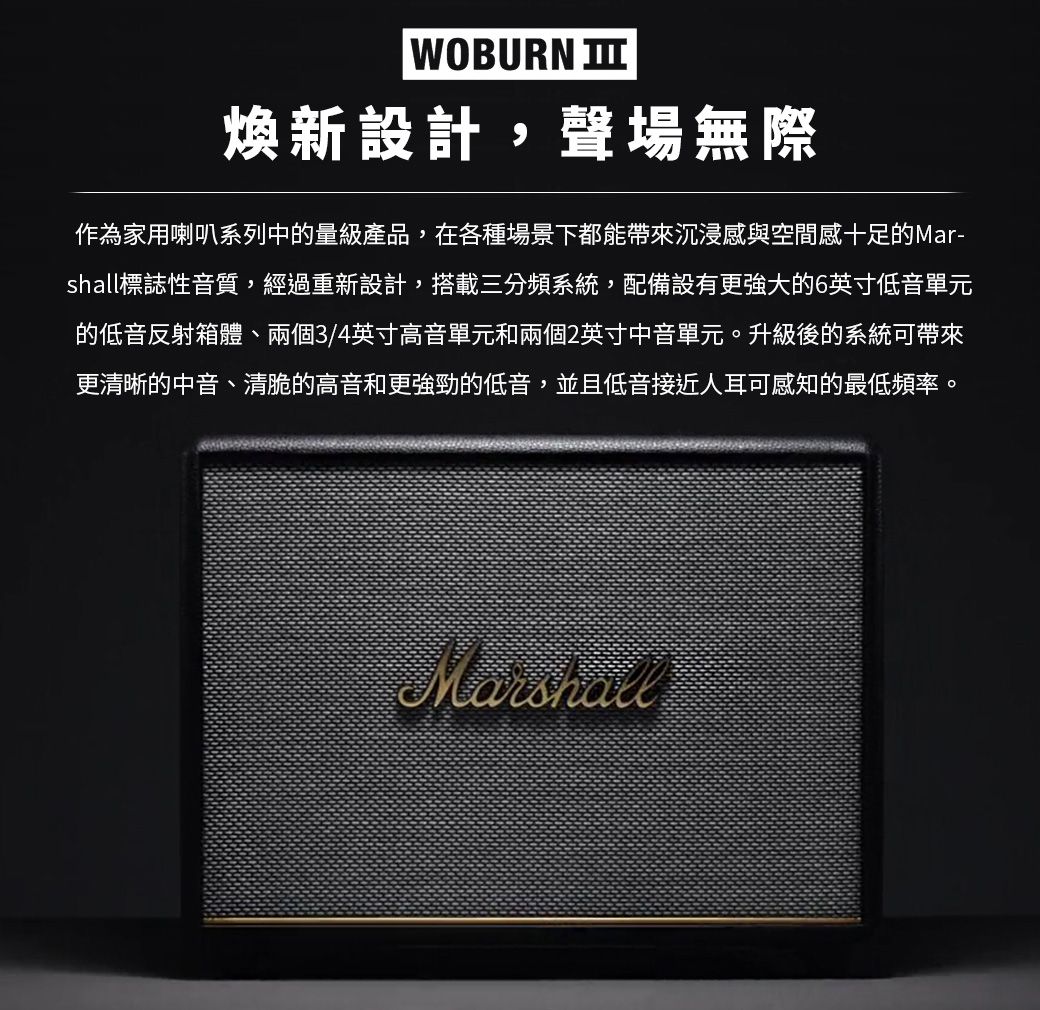 WOBURN 煥新設計,聲場無際作為家用喇叭系列中的量級產品,在各種場景下都能帶來沉浸感與空間感十足的Mar-shall標誌性音質,經過重新設計,搭載三分頻系統,配備設有更強大的6英寸低音單元的低音反射箱體、兩個3/4英寸高音單元和兩個2英寸中音單元。升級後的系統可帶來更清晰的中音、清脆的高音和更強勁的低音,並且低音接近人耳可感知的最低頻率。Marshall