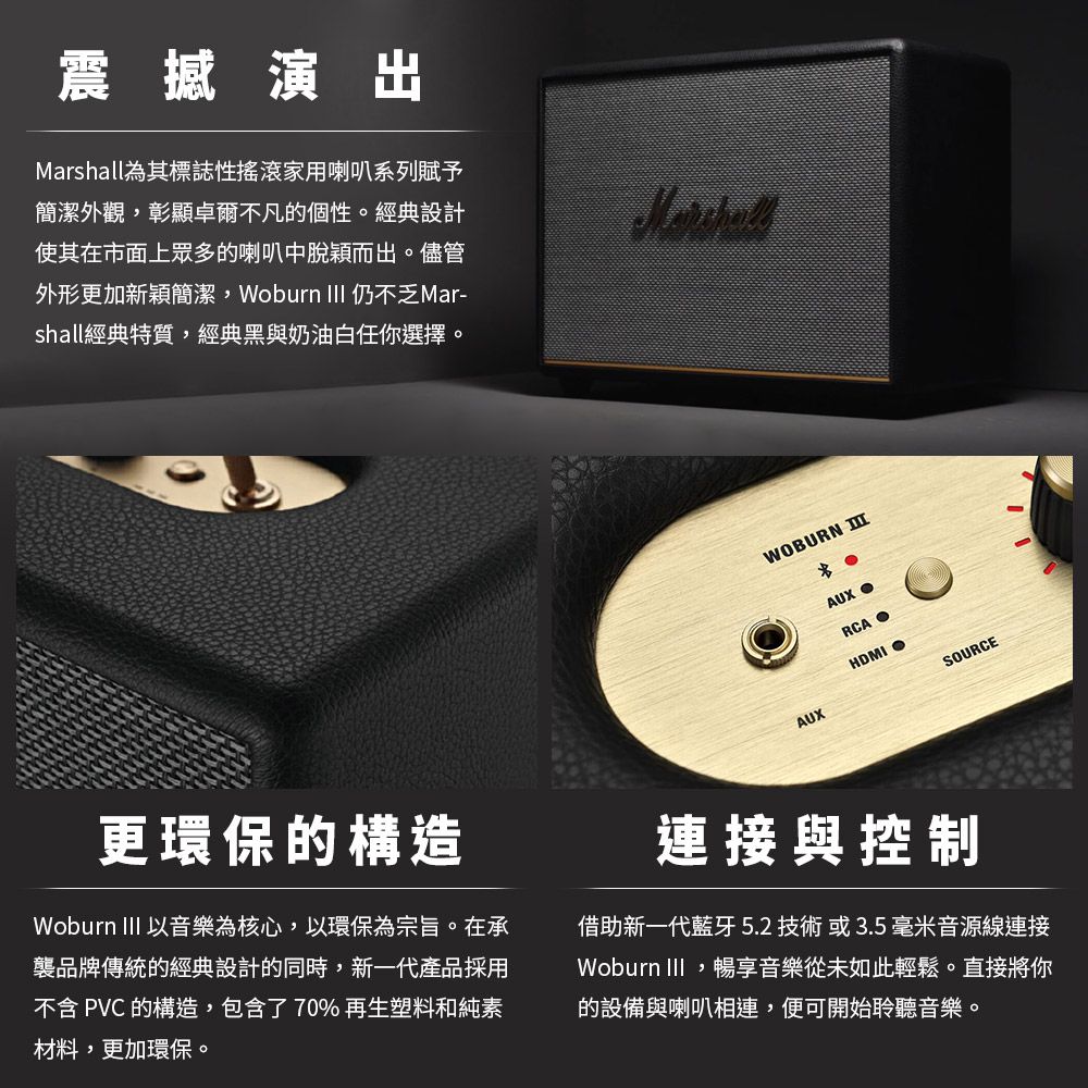 震撼演出Marshall為其標誌性搖滾家用喇叭系列賦予簡潔外觀,彰顯卓爾不凡的個性。經典設計使其在市面上眾多的喇叭中脫穎而出。儘管外形更加新穎簡潔,Woburn  仍不乏Mar-shall經典特質,經典黑與奶油白任你選擇。WOBURN AUXAUXRCAHDMISOURCE更環保的構造Woburn III 以音樂為核心,以環保為宗旨。在承襲品牌傳統的經典設計的同時,新一代產品採用不含 PVC 的構造,包含了70%再生塑料和純素材料,更加環保。連接與控制借助新一代藍牙5.2 技術或3.5毫米音源線連接Woburn III,暢享音樂從未如此輕鬆。直接將你的設備與喇叭相連,便可開始聆聽音樂。