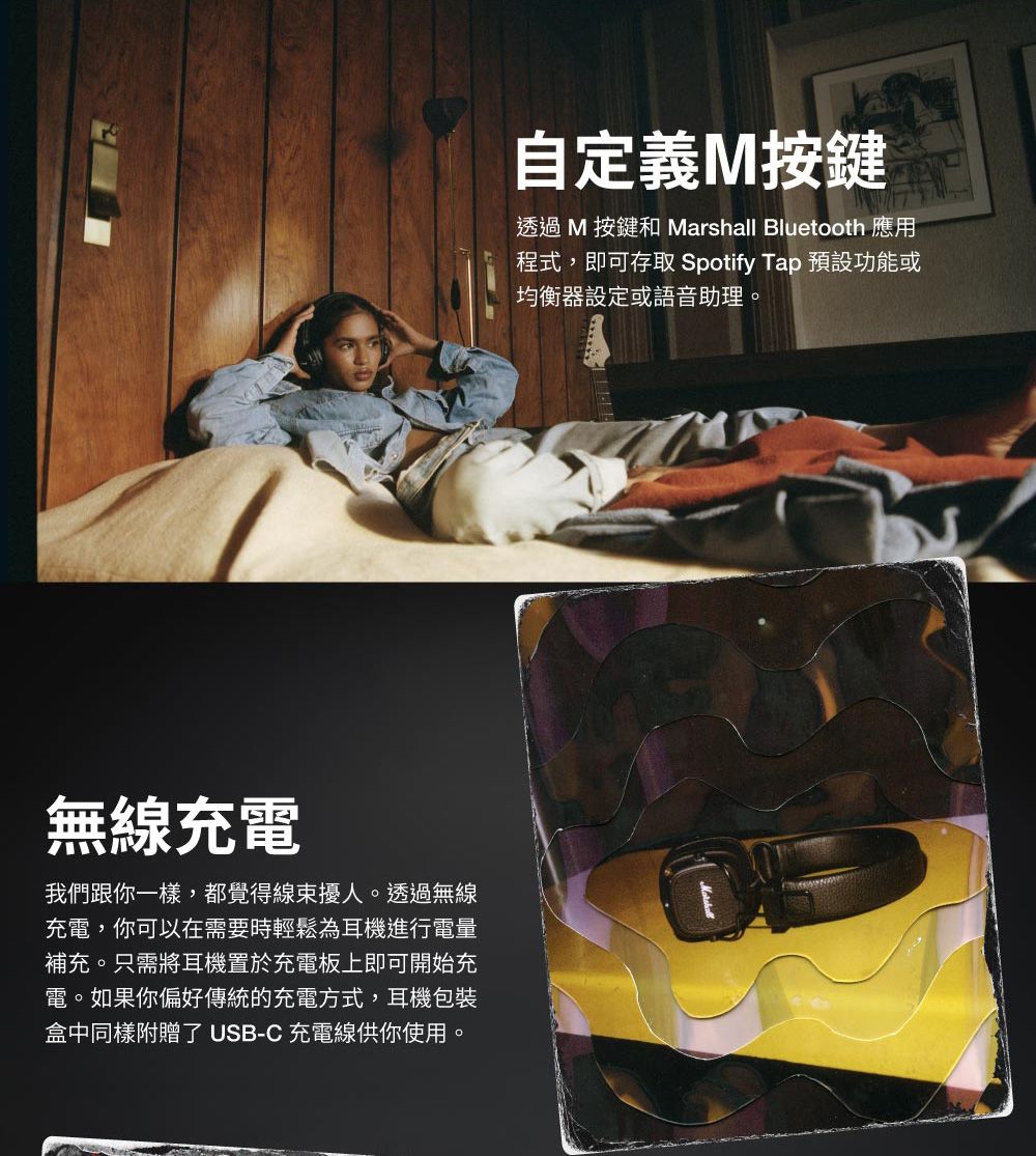 無線充電我們跟你一樣,都覺得線束擾人。透過無線充電,你可以在需要時輕鬆為耳機進行電量補充。只需將耳機置於充電板上即可開始充電。如果你偏好傳統的充電方式,耳機包裝盒中同樣附贈了 USB-C 充電線供你使用。自定義M按鍵透過M 按鍵和 Marshall Bluetooth 應用程式,即可存取 Spotify Tap 預設功能或均衡器設定或語音助理。