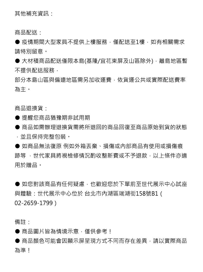 其他補充資訊商品配送:● 疫情期間大型家具不提供上樓服務僅配送至1樓,如有相關需求請特別留意。●大材積商品配送僅限本島(基隆/宜花東屏及山區除外),離島地區暫不提供配送服務部分本島山區與偏遠地區需另加收運費,依貨運公共或實際配送費率為主。商品退換貨:提醒您商品猶豫期非試用期商品如需辦理退換貨需將所退回的商品回復至商品原始到貨的狀態並且保持完整包裝。如商品無法復原 例如外箱丟棄、損傷或內部商品有使用或損傷痕跡等,世代家具將視檢修情況酌收整新費或不予退款,以上條件亦適用於贈品。如您對該商品有任何疑慮,也歡迎您於下單前至世代展示中心試座與體驗:世代展示中心位於 台北市內湖區瑞湖街158號B1(02-2659-1799)備註:商品圖片皆為情境示意,僅供參考!商品顏色可能會因顯示屏呈現方式不同而存在差異,請以實際商品為準!