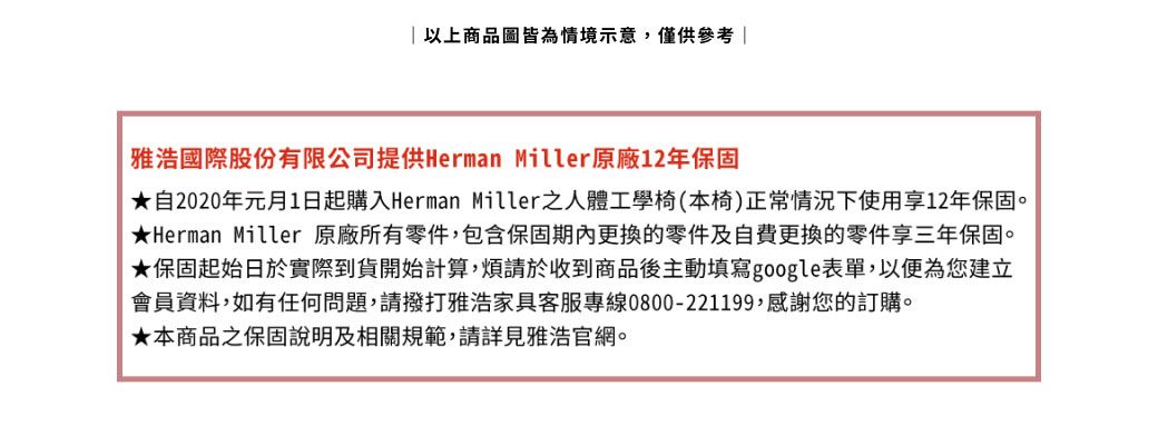 以上商品圖皆為情境示意,僅供參考雅浩國際股份有限公司提供Herman Miller原廠12年保固自2020年元月1日起購入Herman Miller之人體工學椅(本椅)正常情況下使用享12年保固。Herman Miller 原廠所有零件,包含保固期內更換的零件及自費更換的零件享三年保固。|★保固起始日於實際到貨開始計算,煩請於收到商品後主動填寫google表單,以便為您建立會員資料,如有任何問題,請撥打雅浩家具客服專線0800-221199,感謝您的訂購。★本商品之保固說明及相關規範,請詳見雅浩官網。