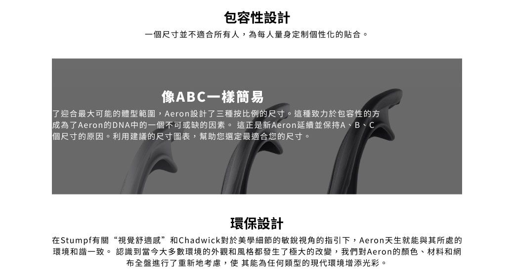 包容性設計一個尺寸並不適合所有人,為每人量身定制個性化的貼合。像ABC一樣簡易了迎合最大可能的體型範圍,Aeron設計了三種按比例的尺寸。這種致力於包容性的方成為了Aeron的DNA中的一個不可或缺的因素。這正是新Aeron延續並保持A、B、C個尺寸的原因。利用建議的尺寸圖表,幫助您選定最適合您的尺寸。環保設計在Stumpf有關“視覺舒適感”和Chadwick對於美學細節的敏銳視角的指引下,Aeron天生就能與其所處的環境和諧一致。 認識到當今大多數環境的外觀和風格都發生了極大的改變,我們對Aeron的顏色、材料和網布全盤進行了重新地考慮,使其能為任何類型的現代環境增添光彩。