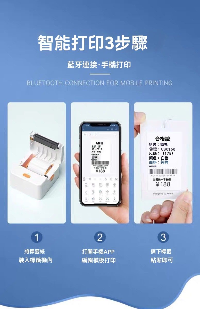 智能打印3步驟藍牙連接·手機打印BLUETOOTH CONNECTION FOR MOBILE PRINTING合格證名形號:C015尺碼:175)合格證品名:襯衫貨號:CS0158尺碼:(175)顏色:白色188:面料:純棉扶行全國統一零售價188Designed by Korea12將標籤紙打開手機APP3撕下標籤裝入標籤機內編輯模板打印粘貼即可