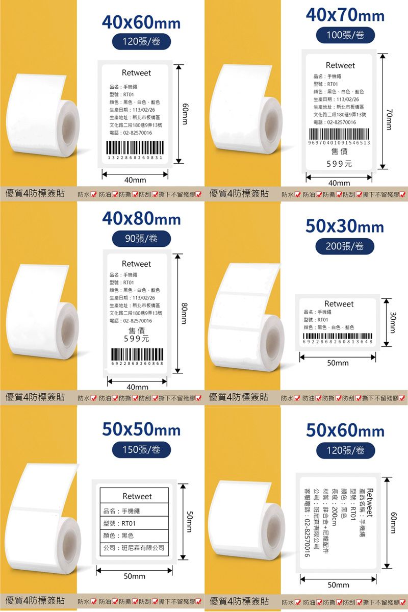 40x60mm120/卷Retweet品名手機型號:颜色:黑色、白色、藍色生產日期:113/02/26生產地址:新北市板橋區文化路二段180巷9弄13號話:02-8257001660mm40x70mm100/卷Retweet品名:手機型號:RT01颜色:黑色、白色、藍色生產日期:113/02/26生產地址:新北市板橋區文化路二段180巷9弄13號電話:02-825700169697040109154651370mm50x30mm售價132 2868260831599元40mm40mm優質4防標簽 防水防油防刮√ 撕下不留殘膠√ 優質4防標簽貼防水防油  防刮撕下不留殘膠40x80mm90張/卷Retweet品名:手機型號:RTO1顏色:黑色、白色、藍色生產日期:113/02/26生產地址:新北市板橋區文化路二段180巷9弄13號電話:02-82570016售價599元80mm6922868260868200張/卷Retweet品名:手機繩型號:RT01颜色:黑色、白色、藍色692286826081364850mm30mm50x60mm120張/卷優質4防簽貼 防水防油√ 防撕√防刮撕下不留殘膠 優質4防標簽貼防水防油√ 防撕 防刮√撕下不留殘膠40mm50x50mm150張/卷Retweet品名:手機繩型號:RT01颜色:黑色公司:班尼森有限公司50mm60mmRetweet型號:RT01產品名稱:手機繩颜色:黑色長度:200cm材質:鋅合金+尼龍配件公司:班尼森有限公司電客服電話:02-8257001650mm優質4防標簽貼 防水防油 防撕√ 防刮√撕下不留殘膠√ 優質4防標簽貼防水防油√ 防撕 防刮 撕下不留殘膠50mm