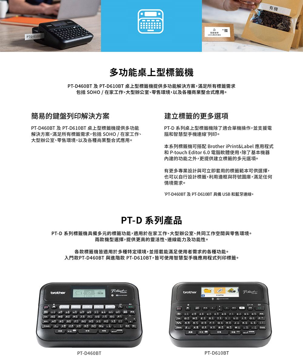 610B多功能桌上型標籤機TD460BT 及T-D610BT 桌上型標籤機提供多功能解決方案,滿足所有標籤需求包括 SOHO / 在家工作、大型辦公室、零售環境,以及各種商業整合式應用。有機簡易的鍵盤列印解決方案PT-D460BT 及PT-D610BT 桌上型標籤機提供多功能解決方案,滿足所有標籤需求,包括SOHO/在家工作、大型辦公室、零售環境,以及各種商業整合式應用。建立標籤的更多選項PT-D系列桌上型標籤機除了適合單機操作,並支援電腦和智慧型手機連線列印。本系列標籤機可搭配 Brother iPrint&amp;Label 應用程式和 P- Editor 6.0 電腦軟體使用,除了基本機器的功能之外,更提供建立標籤的多元選項。有更多專業設計與可立即套用的標籤範本可供選擇,也可以自行設計標籤,利用邊框與符號圖庫,滿足任何情境需求。PT-D460BT及PT-D610BT 具備USB和藍牙連線。PT-D 系列產品PT-D系列標籤機具備多元的標籤功能,適用於在家工作、大型辦公室、共同工作空間與零售環境。兩款機型選擇,提供更高的靈活性、連線能力及功能性。各款標籤機皆適用於多種特定環境,並搭載能滿足使用者需求的各種功能。入門款PT-D460BT 與進階款 PT-D610BT,皆可使用智慧型手機應用程式列印標籤。brotherP-brother E  D    PT-D460BT N3 MPT-D610BTP-touch