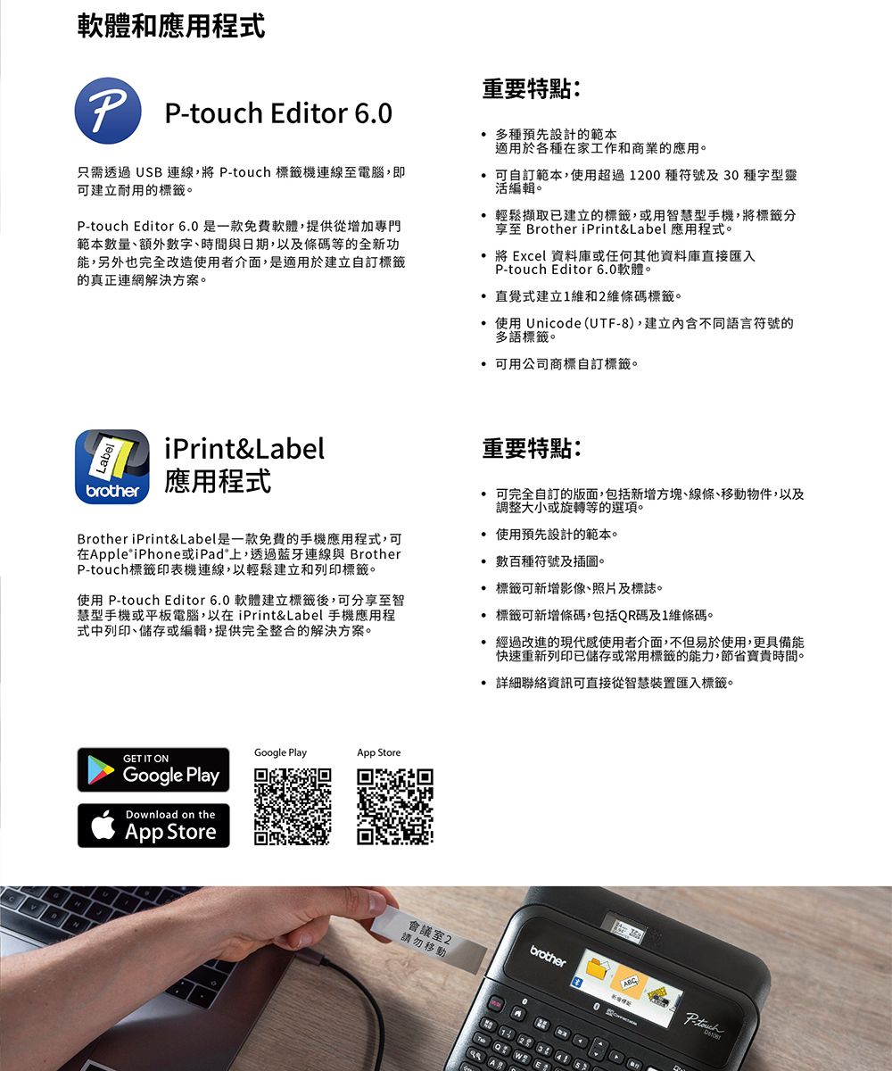 軟體和應用程式重要特點: Editor 60只需透過USB 連線, P-touch 標籤機連線至電腦,即可建立耐用的標籤。P-touch Editor 60是一款免費軟體,提供從增加專門範本數量、額外數字、時間與日期,以及條碼等的全新功能,另外也完全改造使用者介面,是適用於建立自訂標籤的真正連網解決方案。 多種預先設計的範本適用於各種在家工作和商業的應用。 可自訂範本,使用超過1200種符號及30種字型靈活編輯。輕鬆擷取已建立的標籤,或用智慧型手機,將標籤分享至 Brother iPrint&amp;Label 應用程式。將 Excel 資料庫或任何其他資料庫直接匯入P-touch Editor 6.0軟體。直覺式建立1維和2維條碼標籤。.使用 Unicode(UTF-8),建立內含不同語言符號的多語標籤。 可用公司商標自訂標籤。iPrint&amp;Labelbrother應用程式Brother iPrint&amp;Label是一款免費的手機應用程式,可在Apple iPhone或iPad上,透過藍牙連線與 BrotherP-touch標籤印表機連線,以輕鬆建立和列印標籤。使用 P-touch Editor 6.0 軟體建立標籤後,可分享至智慧型手機或平板電腦,以在iPrint&amp;Label 手機應用程式中列印、儲存或編輯,提供完全整合的解決方案。重要特點: 可完全自訂的版面,包括新增方塊、線條、移動物件,以及調整大小或旋轉等的選項。 使用預先設計的範本。數百種符號及插圖。標籤可新增影像、照片及標誌。標籤可新增條碼,包括QR碼及1維條碼。 經過改進的現代感使用者介面,不但易於使用,更具備能快速重新列印已儲存或常用標籤的能力,節省寶貴時間。 詳細聯絡資訊可直接從智慧裝置匯入標籤。.GET IT ONGoogle PlayDownload on theApp StoreGoogle PlayApp Store會議室2請勿移動brotherAABCP-touch