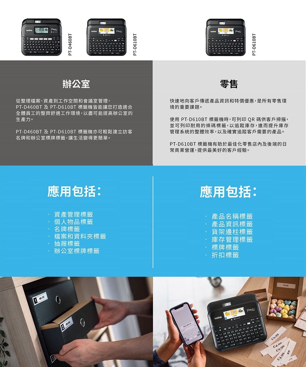 2P-D460BTPT-D610BTPT-D610BT辦公室從整理檔案、資產到工作空間和會議室管理,PT-D460BT 及 PT-D610BT 標籤機皆能讓您打造適合全體員工的整齊舒適工作環境,以盡可能提高辦公室的生產力。PT-D460BT 及PT-D610BT 標籤機亦可輕鬆建立訪客名牌和辦公室標牌標籤,讓生活變得更簡單。零售快速地向客戶傳遞產品資訊和特價優惠,是所有零售環境的重要課題。使用 PT-D610BT 標籤機時,可列印QR碼供客戶掃描,並可列印耐用的條碼標籤,以追蹤庫存,進而提升庫存管理系統的整體效率,以及確實追蹤客戶需要的產品。PT-D610BT 標籤機有助於最佳化零售店內及後端的日常商業營運,提供最美好的客戶經驗。應用包括:資產管理標籤個人物品標籤名牌標籤檔案和資料夾標籤抽屜標籤辦公室標牌標籤應用包括:產品名稱標籤產品資訊標籤貨架邊柱標籤庫存管理標籤標牌標籤折扣標籤            T9.994.99
