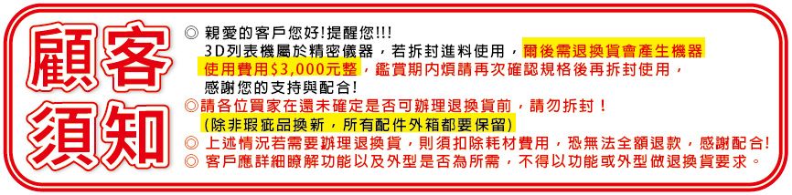 顧客須知親愛的客戶您好提醒您!!!3D列表機屬於精密儀器若拆封進料使用,爾後需退換貨會產生機器使用費用$3,000元整,鑑賞期內煩請再次確認規格後再拆封使用,感謝您的支持與配合!◎請各位買家在還未確定是否可辦理退換貨,請勿拆封!(除非瑕疵品換新,所有配件外箱都要保留)上述情況若需要辦理退換貨,則須扣除耗材費用,恐無法全額退款,感謝配合!客戶應詳細瞭解功能以及外型是否為所需,不得以功能或外型做退換貨要求。