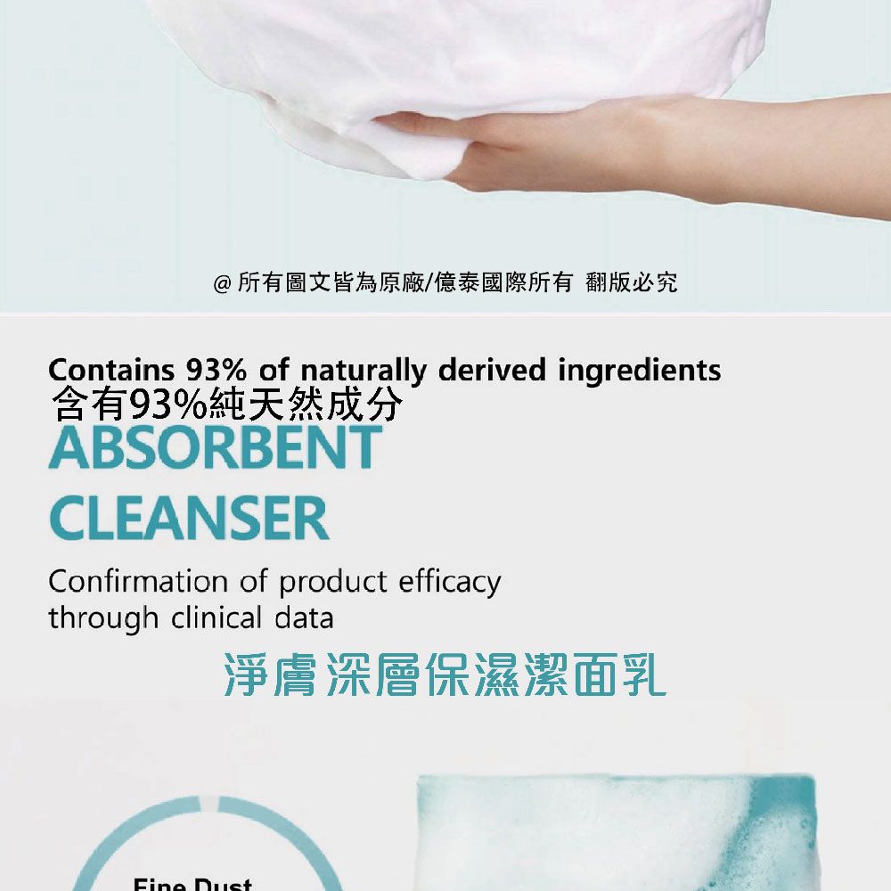 @所有圖文皆為原廠/億泰國際所有 翻版必究Contains 93% of naturally derived ingredients含有93%純天然成分ABSORBENTCLEANSERConfirmation of product efficacythrough clinical data淨膚深層保濕潔面乳 Dust