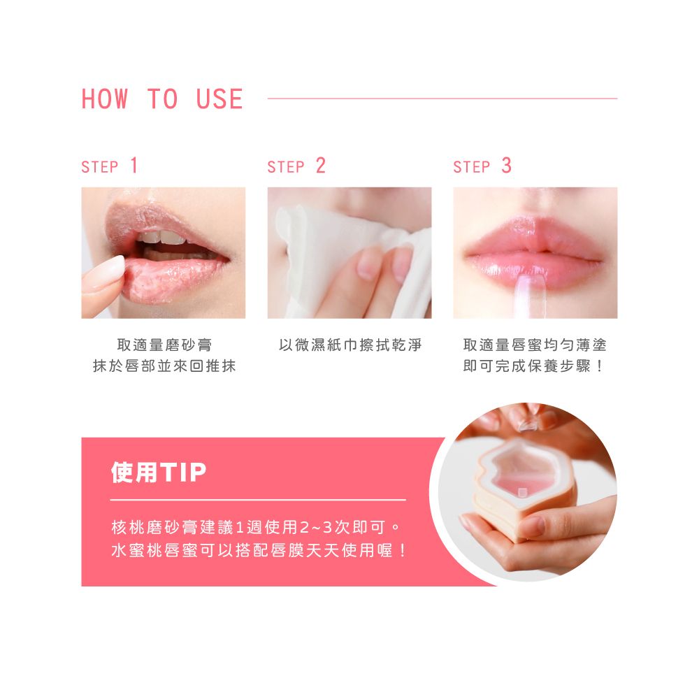 HOW TO USESTEP 1STEP 2STEP 3取適量磨砂膏抹於唇部並來回推抹以微濕紙巾擦拭乾淨取適量唇蜜均勻薄塗即可完成保養步驟!使用TIP核桃磨砂膏建議1週使用2~3次即可。水蜜桃唇蜜可以搭配唇膜天天使用喔!