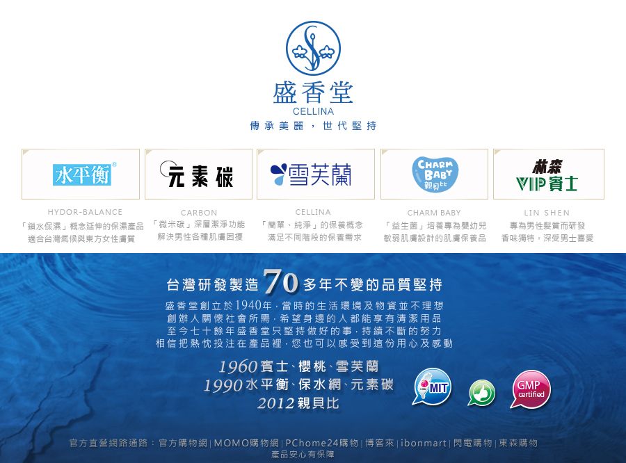 盛香堂CELLINA傳承美麗世代堅持水平衡CHARM元素碳 雪芙蘭親比HYDOR-BALANCE「鎖水保濕概念延伸的保濕產品適合台灣氣候與東方女性膚質CARBONCELLINACHARM BABY「微米碳深層潔淨功能解決男性各種肌膚困擾「簡單、純淨」的保養概念滿足不同階段的保養需求「益生菌」培養專為幼兒敏弱肌膚設計的肌膚保養品台灣研發製造 70 多年不變的品質堅持盛香堂創立於1940年,當時的生活環境及物資並不理想創辦人關懷社會所需·希望身邊的人都能享有清潔用品至今七十餘年盛香堂只堅持做好的事,持續不斷的努力相信把熱忱投注在產品裡,您也可以感受到這份用心及感動1960、櫻桃、雪芙蘭林森賓士LIN SHEN專為男性髮質而研發香味獨特,深受男士喜愛1990水平衡、保水網、元素碳2012親貝比MITGMPcertified官方直營網路通路:官方購物網|MOMO購物網| PChome24購物| 博客 | ibonmart| 閃電購物 | 東森購物產品安心有保障