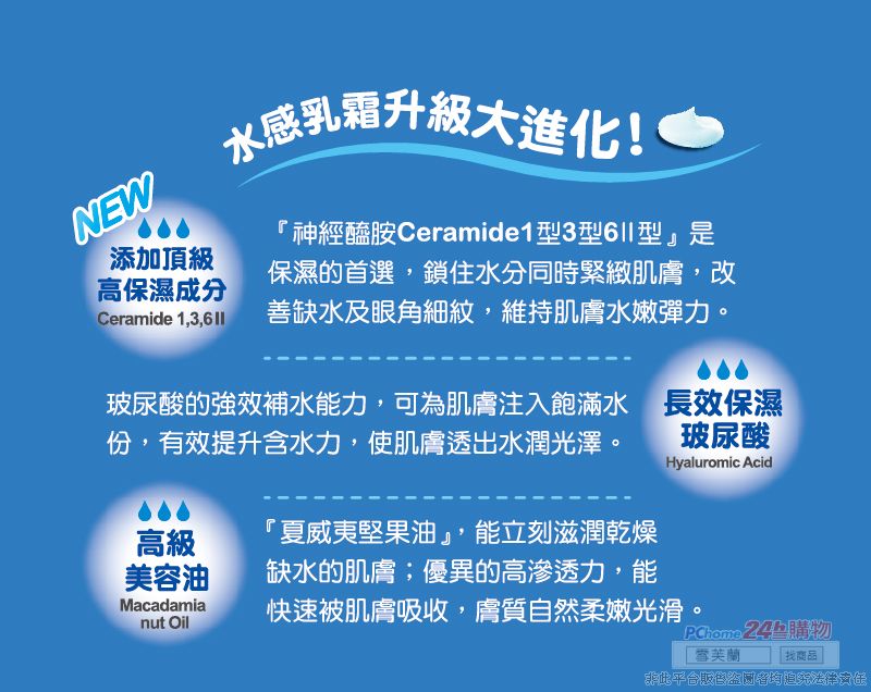 NEW添加頂級水感乳霜升級大進化!神經醯胺Ceramide13型型是保濕的首選鎖住水分同時緊緻肌膚,改高保濕成分Ceramide 1,3,6  善缺水及眼角細紋,維持肌膚水嫩彈力玻尿酸的強效補水能力,可為肌膚注入飽滿水 長效保濕份,有效提升含水力,使肌膚透出水潤光澤。 玻尿酸高級美容油Macadamianut Oil「夏威夷堅果油,能立刻滋潤乾燥缺水的肌膚;優異的高滲透力,能Hyaluromic Acid快速被肌膚吸收,膚質自然柔嫩光滑。 24 購物雪芙蘭找商品此平台販售盜追究法律