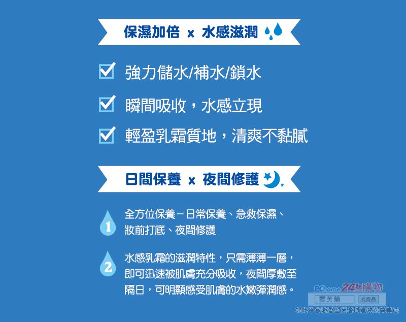 保濕加倍 x 水感滋潤 強力儲水/補水/鎖水 瞬間吸收,水感立現 輕盈乳霜質地,清爽不黏膩日間保養 x 夜間修護 全方位保養-日常保養、急救保濕、1 前打底、夜間修護2水感乳霜的滋潤特性,只需薄薄一層,即可迅速被肌膚充分吸收,夜間厚敷至隔日,可明顯感受肌膚的水嫩彈潤感。 24購物 芙蘭 商品此平台販售盜者均追究法律責任