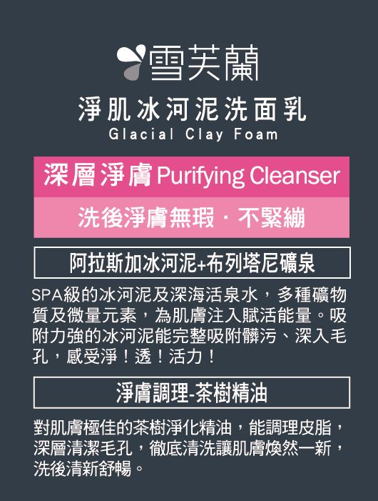 雪芙蘭淨肌冰河泥洗面乳Glacial Clay Foam深層淨膚 Purifying Cleanser洗後淨膚無瑕不緊繃阿拉斯加冰河泥+布列塔尼礦泉SPA級的冰河泥及深海活泉水,多種礦物質及微量元素,為肌膚注入賦活能量吸附力強的冰河泥能完整吸附髒污、深入毛孔,感受淨!透!活力!淨膚調理-茶樹精油對肌膚極佳的茶樹淨化精油,能調理皮脂,深層清潔毛孔,徹底清洗讓肌膚煥然一新,洗後清新舒暢。